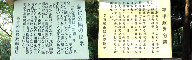 平手政秀邸址に建つ2本の説明立て札。 西志賀城(北区平手町二丁目、志賀公園)は、築城年月日や城主など一切不明ですが、 平手政秀邸址と伝わる辺りが政秀の城と考えられています。江戸時代には堀があったと もいう。 信長関連:政秀寺 万松寺 清洲城